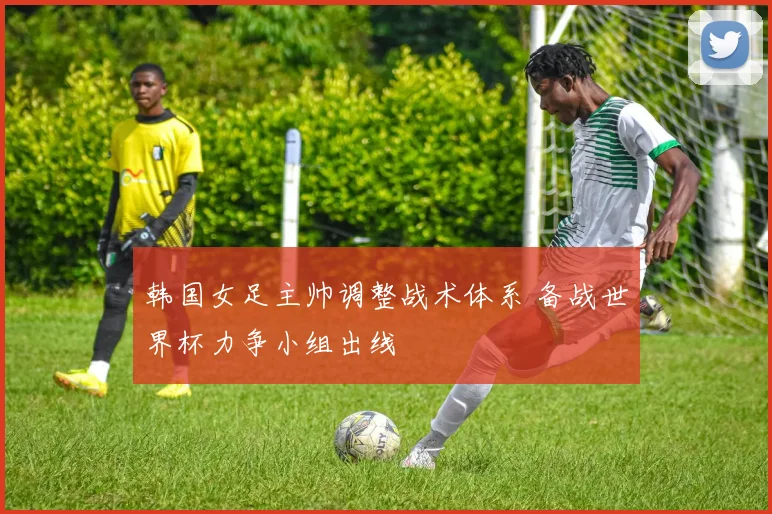 韩国女足主帅调整战术体系 备战世界杯力争小组出线