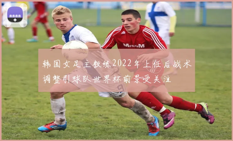 韩国女足主教练2022年上任后战术调整引球队世界杯前景受关注