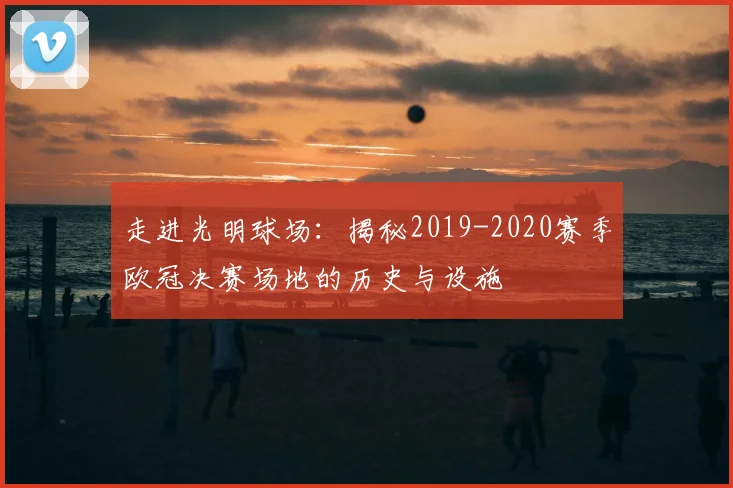 走进光明球场：揭秘2019-2020赛季欧冠决赛场地的历史与设施