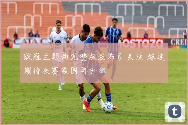 欧冠主题曲完整版发布引关注 球迷期待决赛氛围再升级