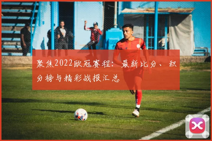 聚焦2022欧冠赛程：最新比分、积分榜与精彩战报汇总