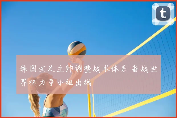 韩国女足主帅调整战术体系 备战世界杯力争小组出线