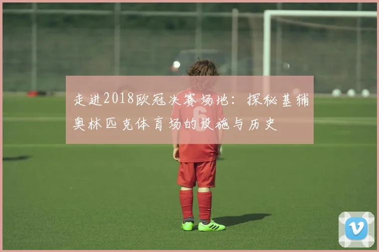 走进2018欧冠决赛场地：探秘基辅奥林匹克体育场的设施与历史
