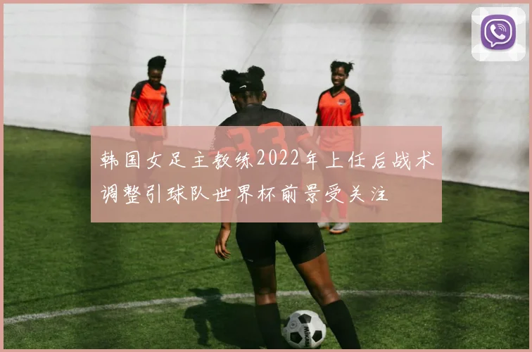 韩国女足主教练2022年上任后战术调整引球队世界杯前景受关注