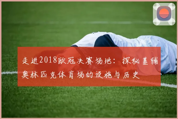 走进2018欧冠决赛场地：探秘基辅奥林匹克体育场的设施与历史