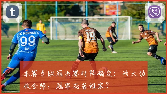 本赛季欧冠决赛对阵确定:两大劲旅会师,冠军花落谁家?