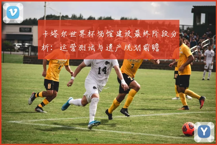 卡塔尔世界杯场馆建设最终阶段分析：运营测试与遗产规划前瞻