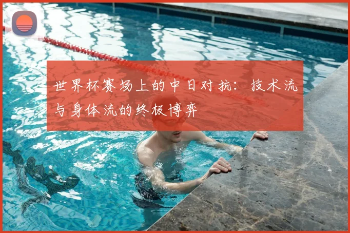 世界杯赛场上的中日对抗：技术流与身体流的终极博弈