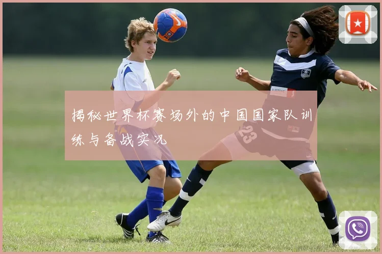 揭秘世界杯赛场外的中国国家队训练与备战实况