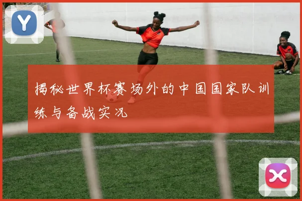 揭秘世界杯赛场外的中国国家队训练与备战实况