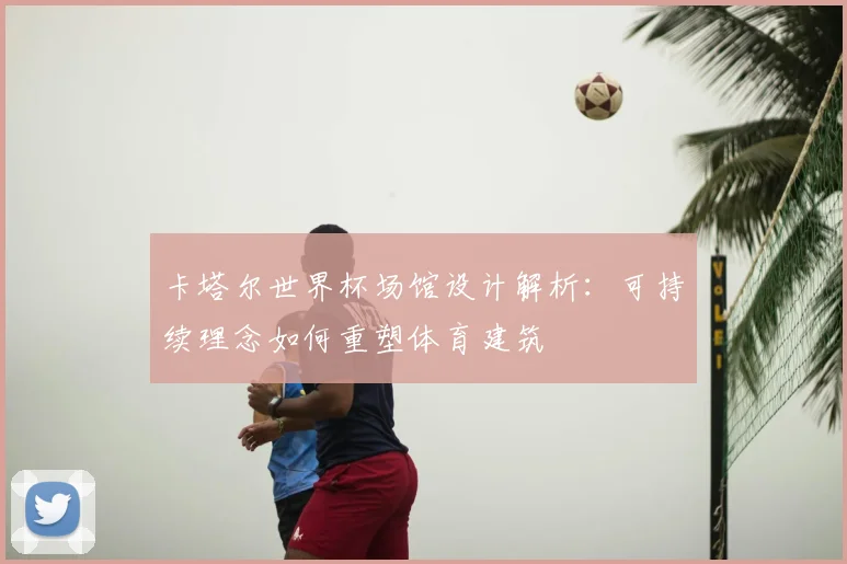 卡塔尔世界杯场馆设计解析：可持续理念如何重塑体育建筑