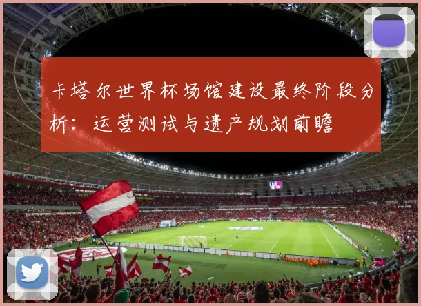 卡塔尔世界杯场馆建设最终阶段分析：运营测试与遗产规划前瞻