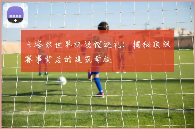 卡塔尔世界杯场馆巡礼：揭秘顶级赛事背后的建筑奇迹