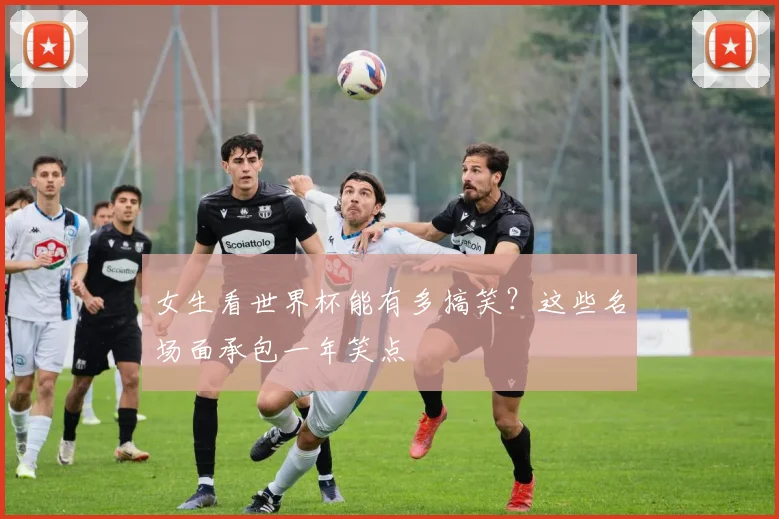 女生看世界杯能有多搞笑?这些名场面承包一年笑点